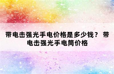 带电击强光手电价格是多少钱？ 带电击强光手电筒价格